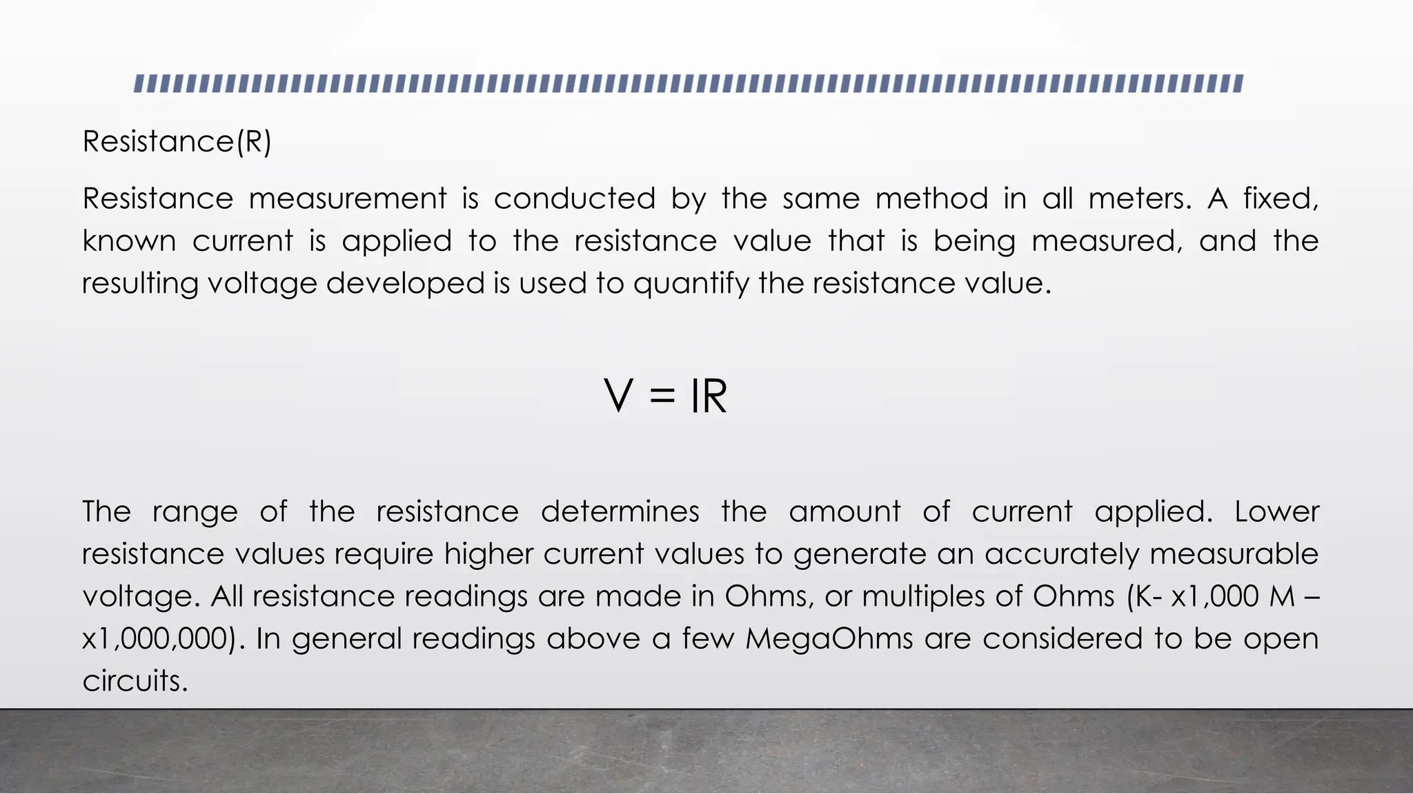 Resistance(R)
Resistance measurement is conducted by the same method in all meters. A fixed,
known current is applied to the resistance value that is being measured, and the
resulting voltage developed is used to quantify the resistance value.
The range of the resistance determines the amount of current applied. Lower
resistance values require higher current values to generate an accurately measurable
voltage. All resistance readings are made in Ohms, or multiples of Ohms (K- x1,000 M –
x1,000,000). In general readings above a few MegaOhms are considered to be open
circuits.
V = IR
 