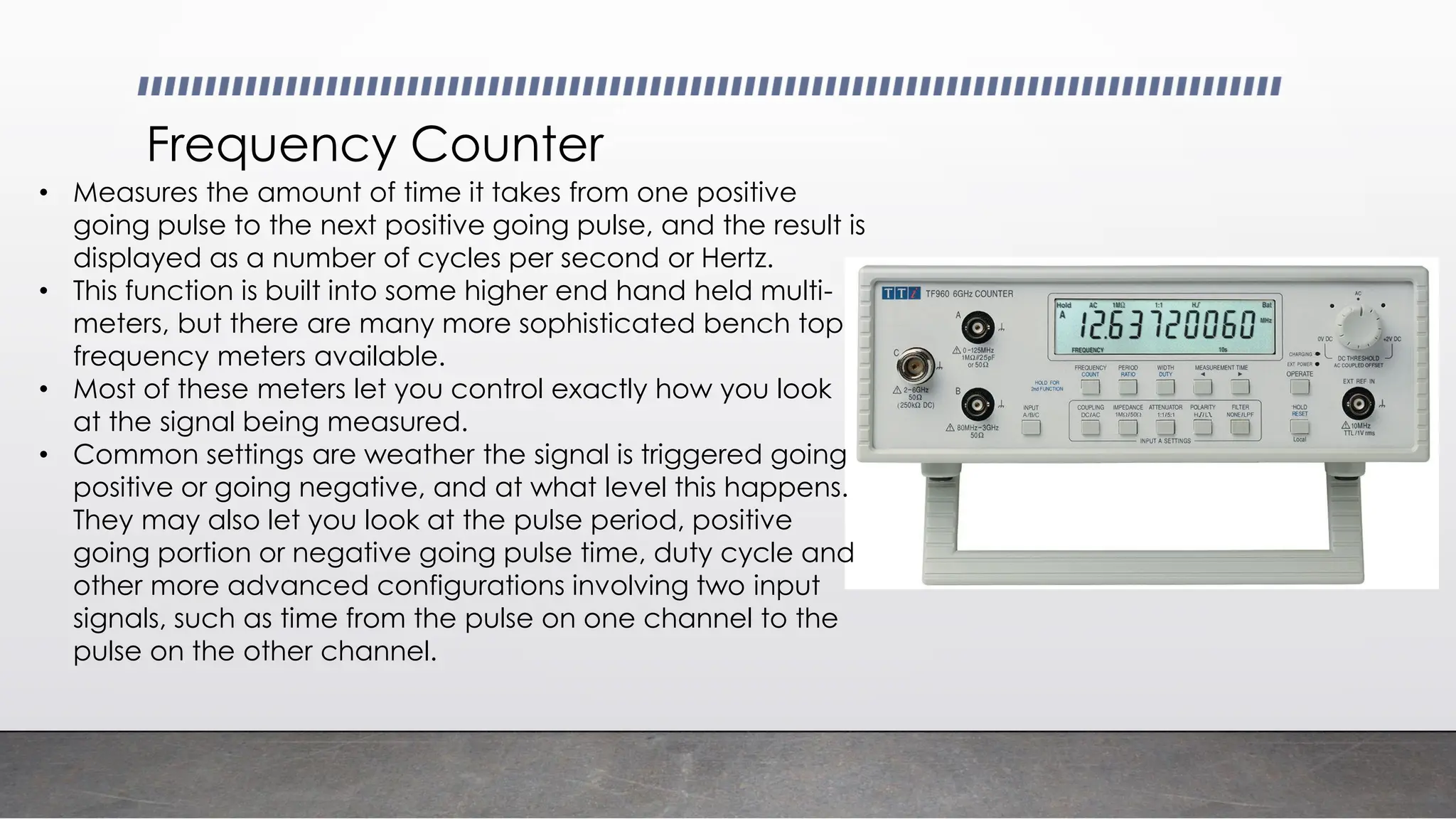Frequency Counter
• Measures the amount of time it takes from one positive
going pulse to the next positive going pulse, and the result is
displayed as a number of cycles per second or Hertz.
• This function is built into some higher end hand held multi-
meters, but there are many more sophisticated bench top
frequency meters available.
• Most of these meters let you control exactly how you look
at the signal being measured.
• Common settings are weather the signal is triggered going
positive or going negative, and at what level this happens.
They may also let you look at the pulse period, positive
going portion or negative going pulse time, duty cycle and
other more advanced configurations involving two input
signals, such as time from the pulse on one channel to the
pulse on the other channel.
 