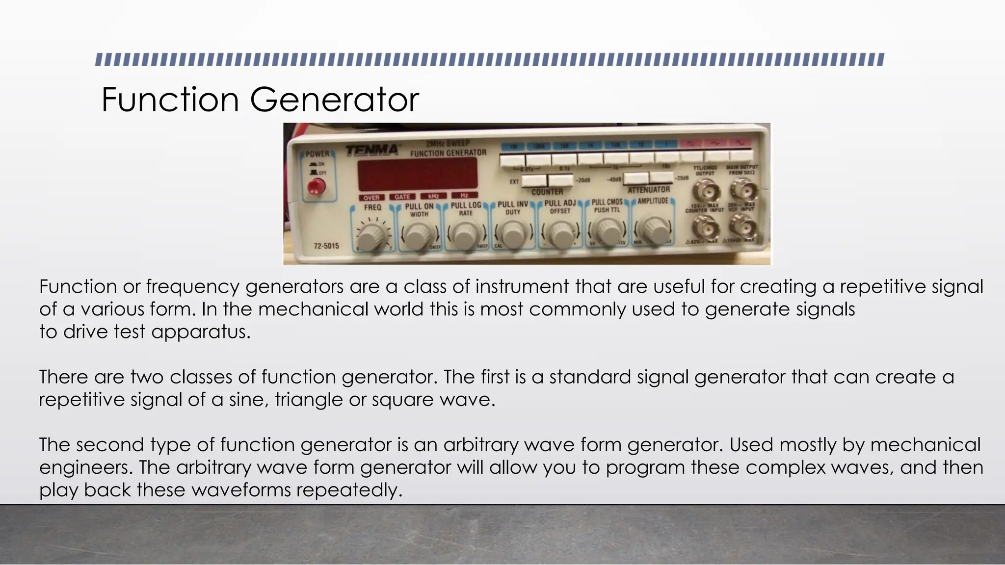 Function Generator
Function or frequency generators are a class of instrument that are useful for creating a repetitive signal
of a various form. In the mechanical world this is most commonly used to generate signals
to drive test apparatus.
There are two classes of function generator. The first is a standard signal generator that can create a
repetitive signal of a sine, triangle or square wave.
The second type of function generator is an arbitrary wave form generator. Used mostly by mechanical
engineers. The arbitrary wave form generator will allow you to program these complex waves, and then
play back these waveforms repeatedly.
 