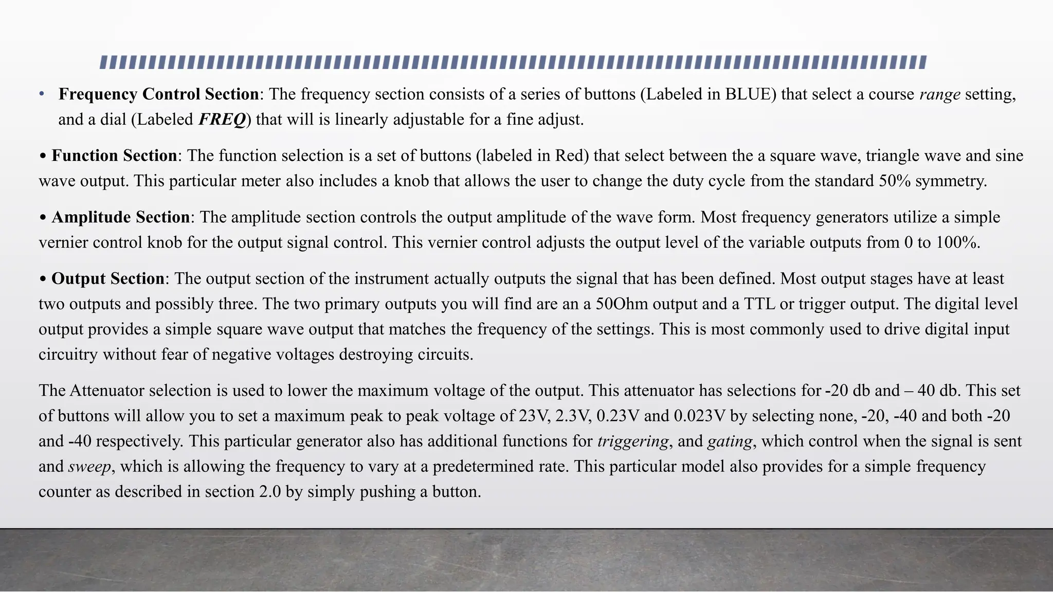 • Frequency Control Section: The frequency section consists of a series of buttons (Labeled in BLUE) that select a course range setting,
and a dial (Labeled FREQ) that will is linearly adjustable for a fine adjust.
• Function Section: The function selection is a set of buttons (labeled in Red) that select between the a square wave, triangle wave and sine
wave output. This particular meter also includes a knob that allows the user to change the duty cycle from the standard 50% symmetry.
• Amplitude Section: The amplitude section controls the output amplitude of the wave form. Most frequency generators utilize a simple
vernier control knob for the output signal control. This vernier control adjusts the output level of the variable outputs from 0 to 100%.
• Output Section: The output section of the instrument actually outputs the signal that has been defined. Most output stages have at least
two outputs and possibly three. The two primary outputs you will find are an a 50Ohm output and a TTL or trigger output. The digital level
output provides a simple square wave output that matches the frequency of the settings. This is most commonly used to drive digital input
circuitry without fear of negative voltages destroying circuits.
The Attenuator selection is used to lower the maximum voltage of the output. This attenuator has selections for -20 db and – 40 db. This set
of buttons will allow you to set a maximum peak to peak voltage of 23V, 2.3V, 0.23V and 0.023V by selecting none, -20, -40 and both -20
and -40 respectively. This particular generator also has additional functions for triggering, and gating, which control when the signal is sent
and sweep, which is allowing the frequency to vary at a predetermined rate. This particular model also provides for a simple frequency
counter as described in section 2.0 by simply pushing a button.
 