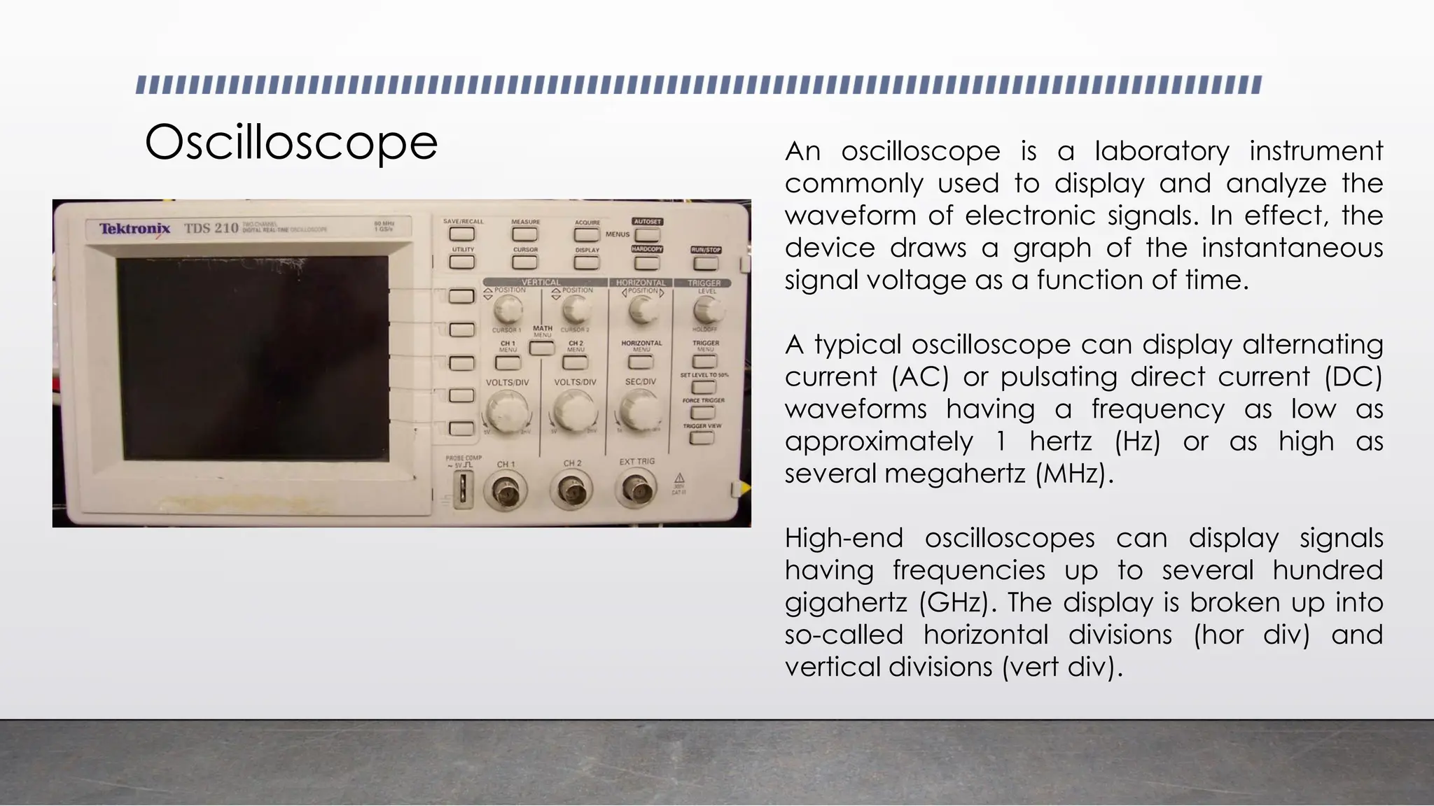 Oscilloscope An oscilloscope is a laboratory instrument
commonly used to display and analyze the
waveform of electronic signals. In effect, the
device draws a graph of the instantaneous
signal voltage as a function of time.
A typical oscilloscope can display alternating
current (AC) or pulsating direct current (DC)
waveforms having a frequency as low as
approximately 1 hertz (Hz) or as high as
several megahertz (MHz).
High-end oscilloscopes can display signals
having frequencies up to several hundred
gigahertz (GHz). The display is broken up into
so-called horizontal divisions (hor div) and
vertical divisions (vert div).
 