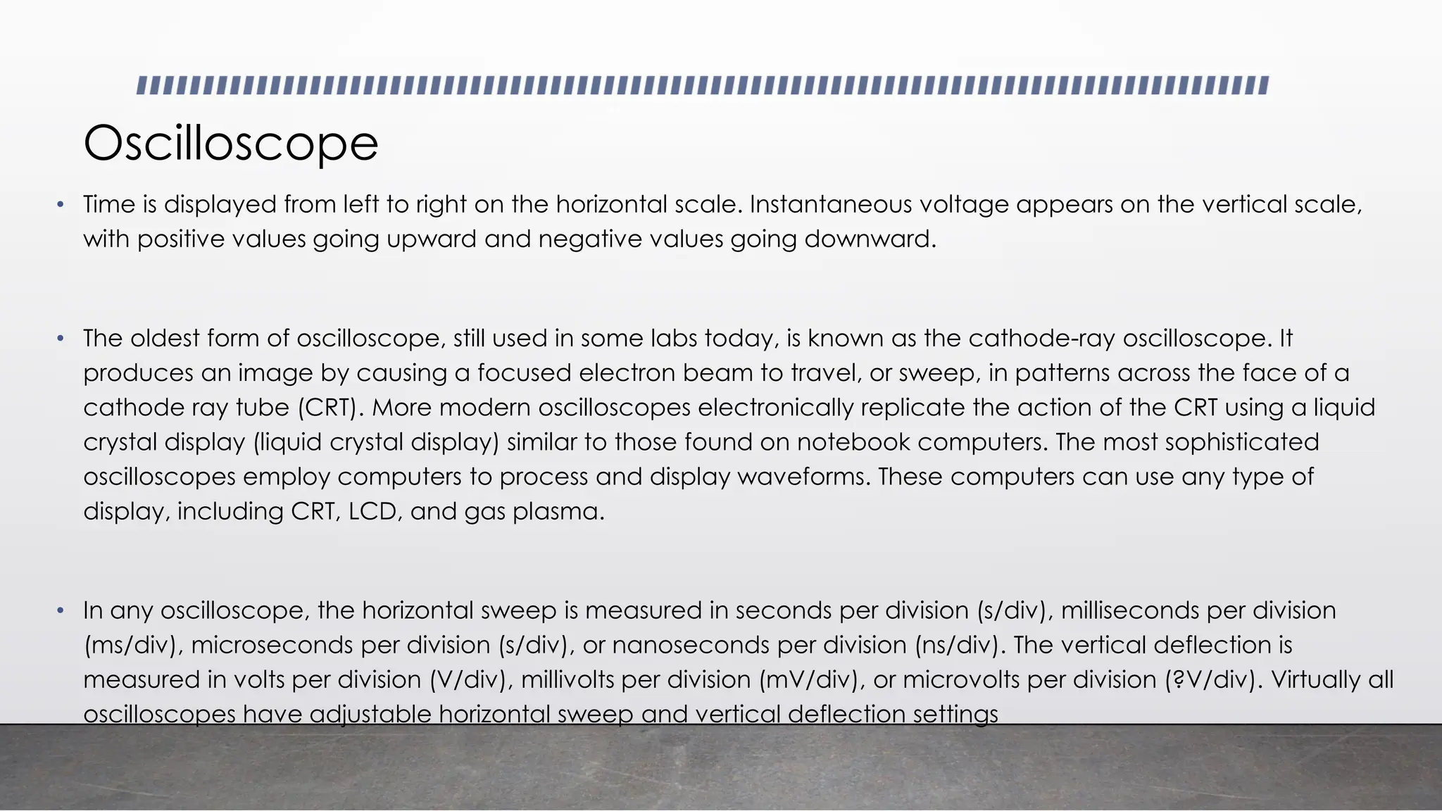 Oscilloscope
• Time is displayed from left to right on the horizontal scale. Instantaneous voltage appears on the vertical scale,
with positive values going upward and negative values going downward.
• The oldest form of oscilloscope, still used in some labs today, is known as the cathode-ray oscilloscope. It
produces an image by causing a focused electron beam to travel, or sweep, in patterns across the face of a
cathode ray tube (CRT). More modern oscilloscopes electronically replicate the action of the CRT using a liquid
crystal display (liquid crystal display) similar to those found on notebook computers. The most sophisticated
oscilloscopes employ computers to process and display waveforms. These computers can use any type of
display, including CRT, LCD, and gas plasma.
• In any oscilloscope, the horizontal sweep is measured in seconds per division (s/div), milliseconds per division
(ms/div), microseconds per division (s/div), or nanoseconds per division (ns/div). The vertical deflection is
measured in volts per division (V/div), millivolts per division (mV/div), or microvolts per division (?V/div). Virtually all
oscilloscopes have adjustable horizontal sweep and vertical deflection settings
 