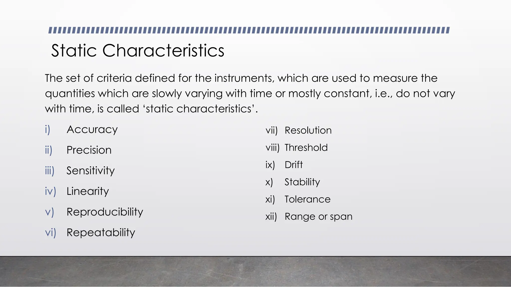 Static Characteristics
The set of criteria defined for the instruments, which are used to measure the
quantities which are slowly varying with time or mostly constant, i.e., do not vary
with time, is called ‘static characteristics’.
i) Accuracy
ii) Precision
iii) Sensitivity
iv) Linearity
v) Reproducibility
vi) Repeatability
vii) Resolution
viii) Threshold
ix) Drift
x) Stability
xi) Tolerance
xii) Range or span
 