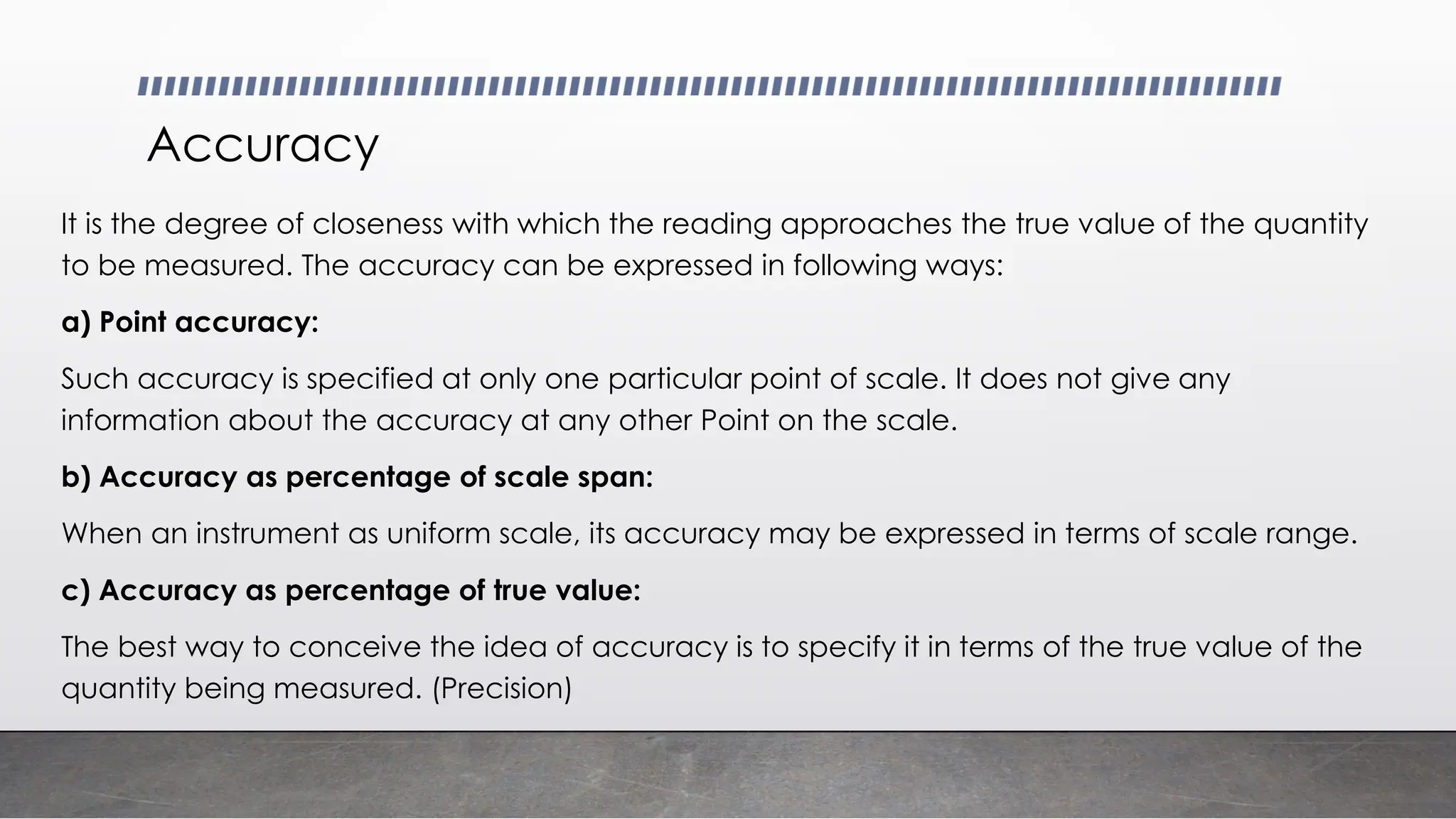 Accuracy
It is the degree of closeness with which the reading approaches the true value of the quantity
to be measured. The accuracy can be expressed in following ways:
a) Point accuracy:
Such accuracy is specified at only one particular point of scale. It does not give any
information about the accuracy at any other Point on the scale.
b) Accuracy as percentage of scale span:
When an instrument as uniform scale, its accuracy may be expressed in terms of scale range.
c) Accuracy as percentage of true value:
The best way to conceive the idea of accuracy is to specify it in terms of the true value of the
quantity being measured. (Precision)
 