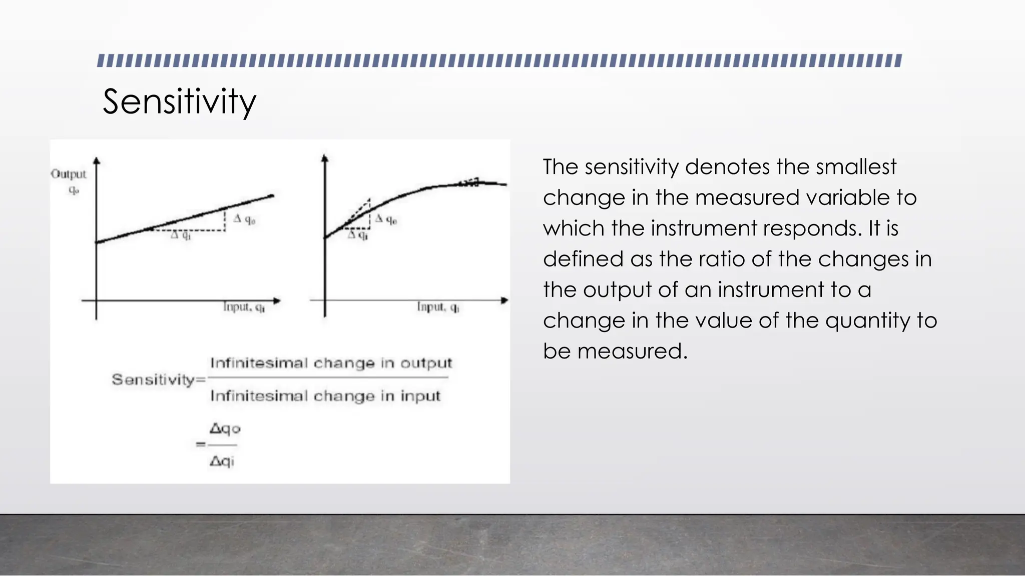 Sensitivity
The sensitivity denotes the smallest
change in the measured variable to
which the instrument responds. It is
defined as the ratio of the changes in
the output of an instrument to a
change in the value of the quantity to
be measured.
 