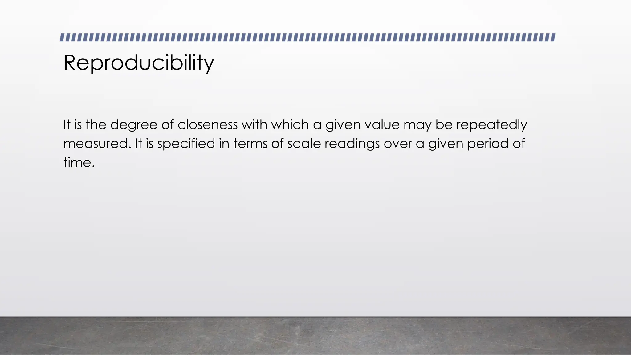 Reproducibility
It is the degree of closeness with which a given value may be repeatedly
measured. It is specified in terms of scale readings over a given period of
time.
 