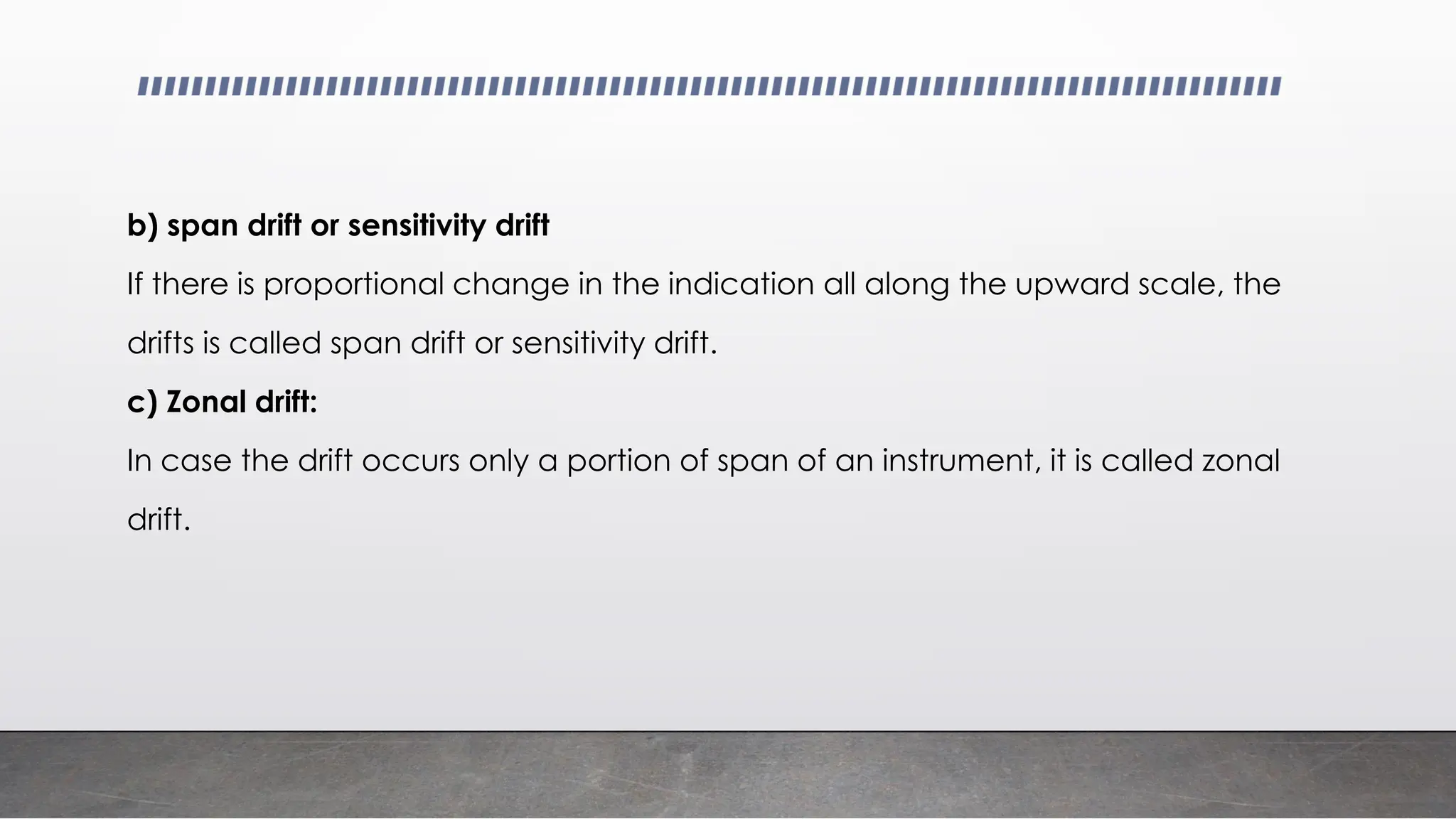 b) span drift or sensitivity drift
If there is proportional change in the indication all along the upward scale, the
drifts is called span drift or sensitivity drift.
c) Zonal drift:
In case the drift occurs only a portion of span of an instrument, it is called zonal
drift.
 