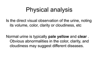 Physical analysis
Is the direct visual observation of the urine, noting
its volume, color, clarity or cloudiness, etc
Normal urine is typically pale yellow and clear .
Obvious abnormalities in the color, clarity, and
cloudiness may suggest different diseases.
 
