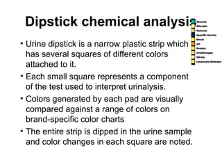Dipstick chemical analysis
• Urine dipstick is a narrow plastic strip which
has several squares of different colors
attached to it.
• Each small square represents a component
of the test used to interpret urinalysis.
• Colors generated by each pad are visually
compared against a range of colors on
brand-specific color charts
• The entire strip is dipped in the urine sample
and color changes in each square are noted.
 