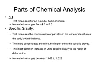 Parts of Chemical Analysis
• pH
– Test measures if urine is acidic, basic or neutral
– Normal urine ranges from 4.6 to 8.0
• Specific Gravity:
– Test measures the concentration of particles in the urine and evaluates
the body’s water balance.
– The more concentrated the urine, the higher the urine specific gravity.
– The most common increase in urine specific gravity is the result of
dehydration.
– Normal urine ranges between 1.002 to 1.028
 