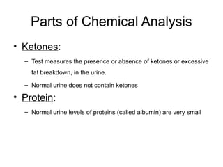 Parts of Chemical Analysis
• Ketones:
– Test measures the presence or absence of ketones or excessive
fat breakdown, in the urine.
– Normal urine does not contain ketones
• Protein:
– Normal urine levels of proteins (called albumin) are very small
 