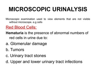 MICROSCOPIC URINALYSIS
Microscopic examination used to view elements that are not visible
without microscope. e.g cells
Red Blood Cells:
Hematuria is the presence of abnormal numbers of
red cells in urine due to:
a. Glomerular damage
b. Tumors
c. Urinary tract stones
d. Upper and lower urinary tract infections
 