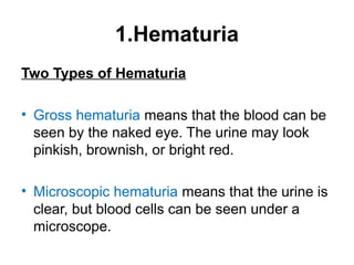 1.Hematuria
Two Types of Hematuria
• Gross hematuria means that the blood can be
seen by the naked eye. The urine may look
pinkish, brownish, or bright red.
• Microscopic hematuria means that the urine is
clear, but blood cells can be seen under a
microscope.
 