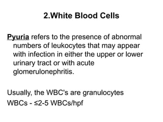 2.White Blood Cells
Pyuria refers to the presence of abnormal
numbers of leukocytes that may appear
with infection in either the upper or lower
urinary tract or with acute
glomerulonephritis.
Usually, the WBC's are granulocytes
WBCs - ≤2-5 WBCs/hpf
 