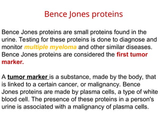 Bence Jones proteins are small proteins found in the
urine. Testing for these proteins is done to diagnose and
monitor multiple myeloma and other similar diseases.
Bence Jones proteins are considered the first tumor
marker.
A tumor marker is a substance, made by the body, that
is linked to a certain cancer, or malignancy. Bence
Jones proteins are made by plasma cells, a type of white
blood cell. The presence of these proteins in a person's
urine is associated with a malignancy of plasma cells.
Bence Jones proteins
 