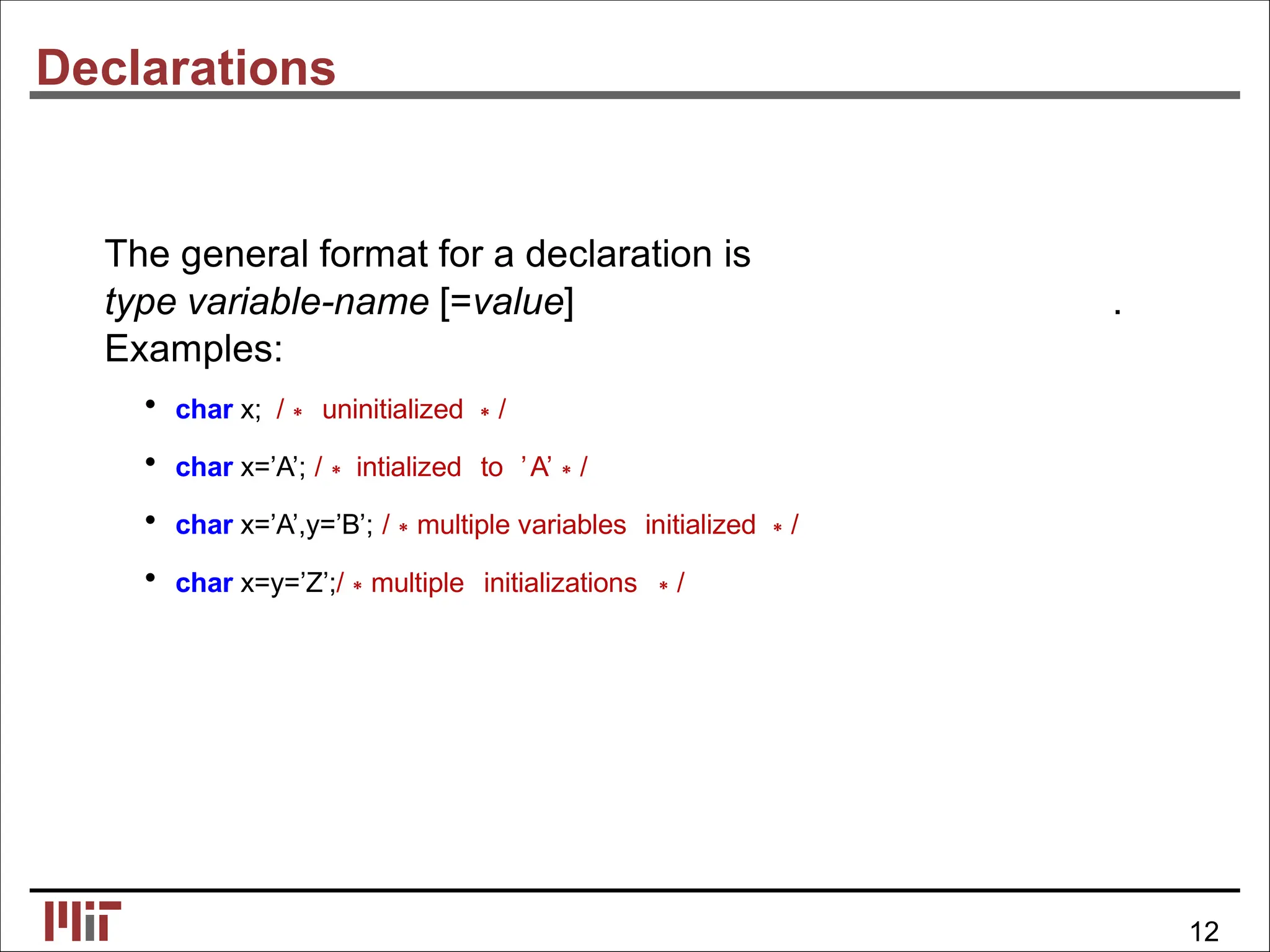 Declarations
The general format for a declaration is
type variable-name [=value] .
Examples:
• char x; /∗ uninitialized ∗/
• char x=’A’; /∗ intialized to ’A’∗/
• char x=’A’,y=’B’; /∗multiple variables initialized ∗/
• char x=y=’Z’;/∗multiple initializations ∗/
12
 