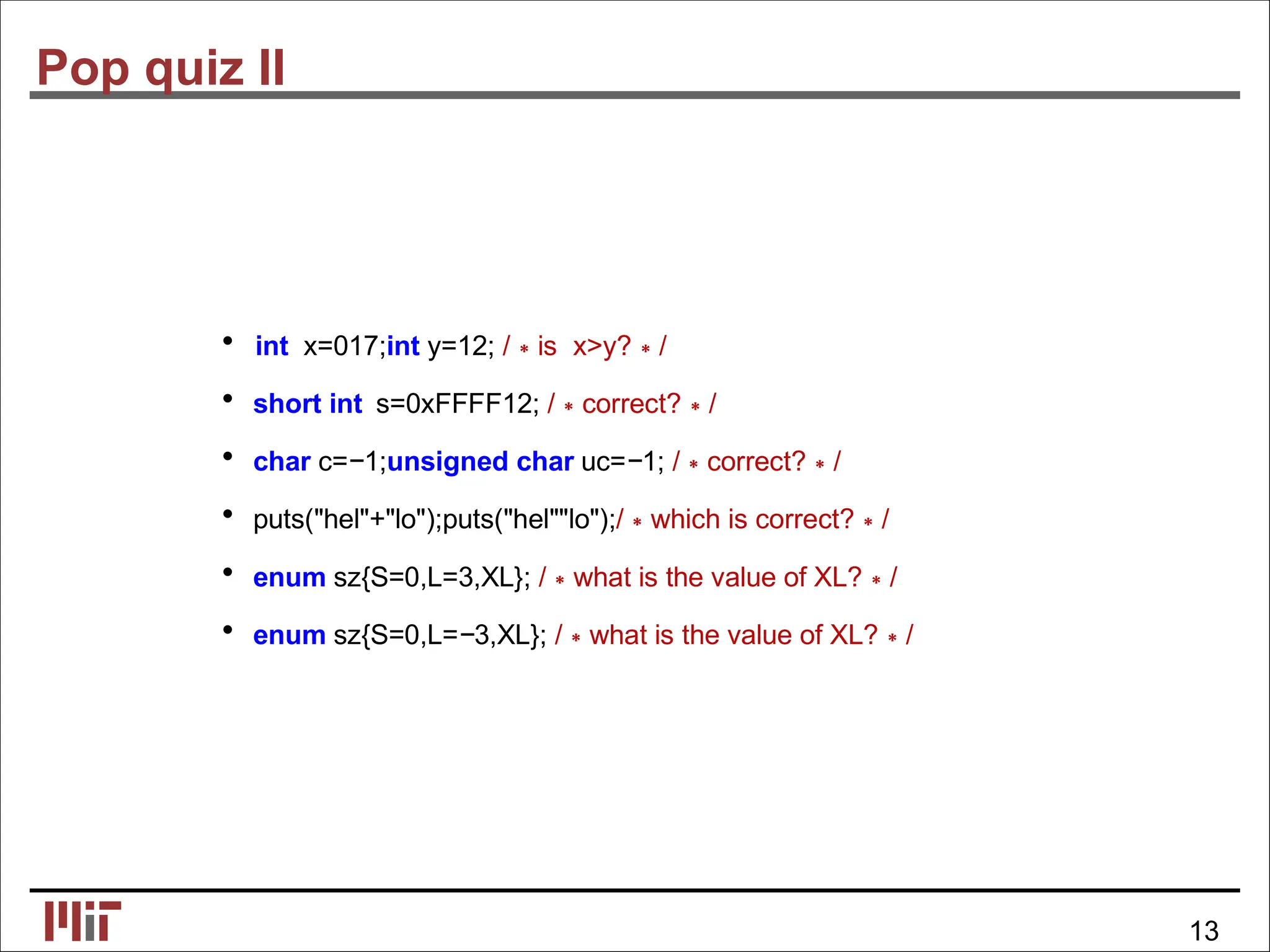 Pop quiz II
• int x=017;int y=12; /∗is x>y?∗/
• short int s=0xFFFF12; /∗correct?∗/
• char c=−1;unsigned char uc=−1; /∗correct?∗/
• puts("hel"+"lo");puts("hel""lo");/∗which is correct?∗/
• enum sz{S=0,L=3,XL}; /∗what is the value of XL?∗/
• enum sz{S=0,L=−3,XL}; /∗what is the value of XL?∗/
13
 