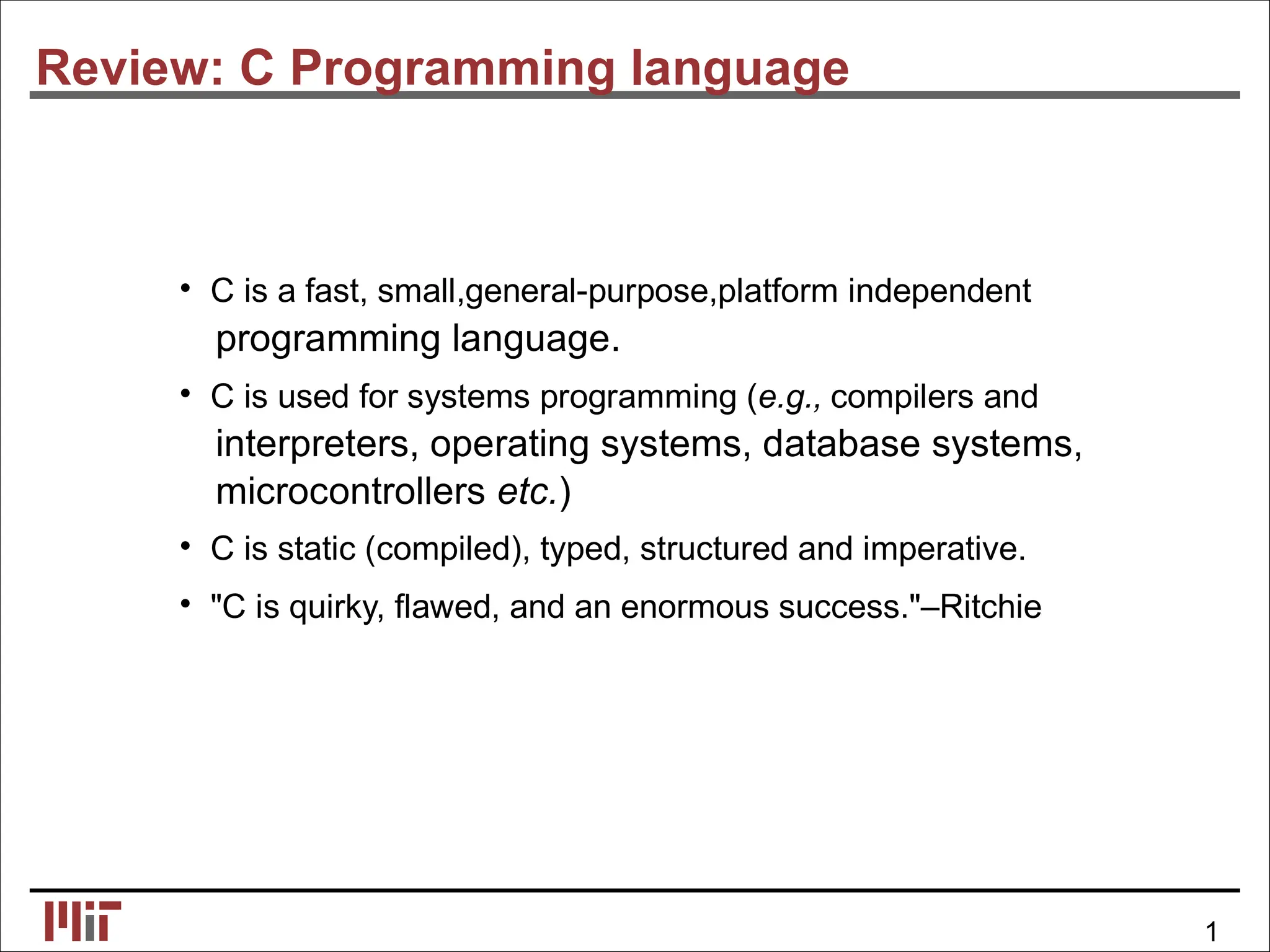 Review: C Programming language
• C is a fast, small,general-purpose,platform independent
programming language.
• C is used for systems programming (e.g., compilers and
interpreters, operating systems, database systems,
microcontrollers etc.)
• C is static (compiled), typed, structured and imperative.
• "C is quirky, ﬂawed, and an enormous success."–Ritchie
1
 