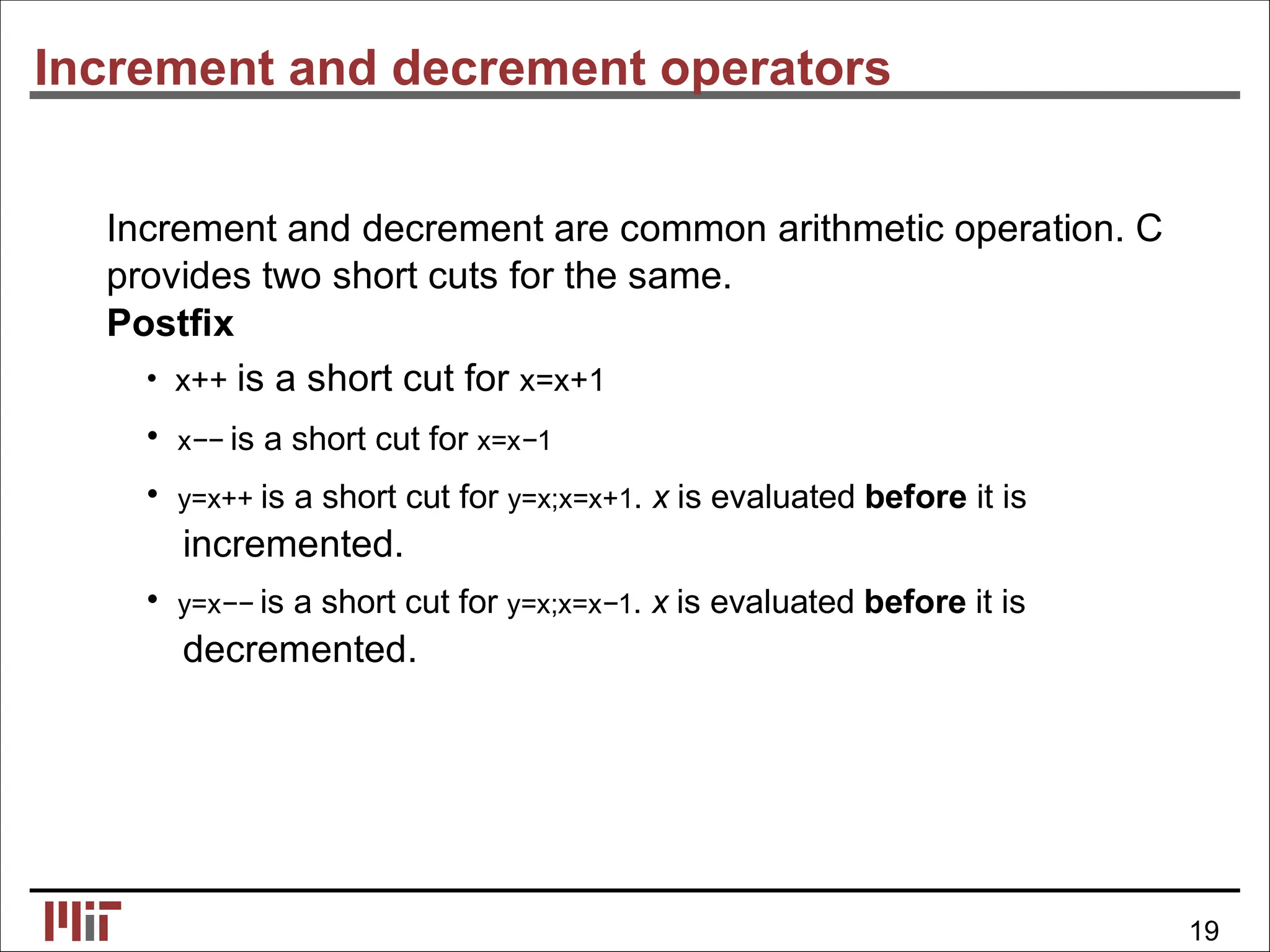Increment and decrement operators
Increment and decrement are common arithmetic operation. C
provides two short cuts for the same.
Postﬁx
• x++ is a short cut for x=x+1
• x−− is a short cut for x=x−1
• y=x++ is a short cut for y=x;x=x+1. x is evaluated before it is
incremented.
• y=x−− is a short cut for y=x;x=x−1. x is evaluated before it is
decremented.
19
 