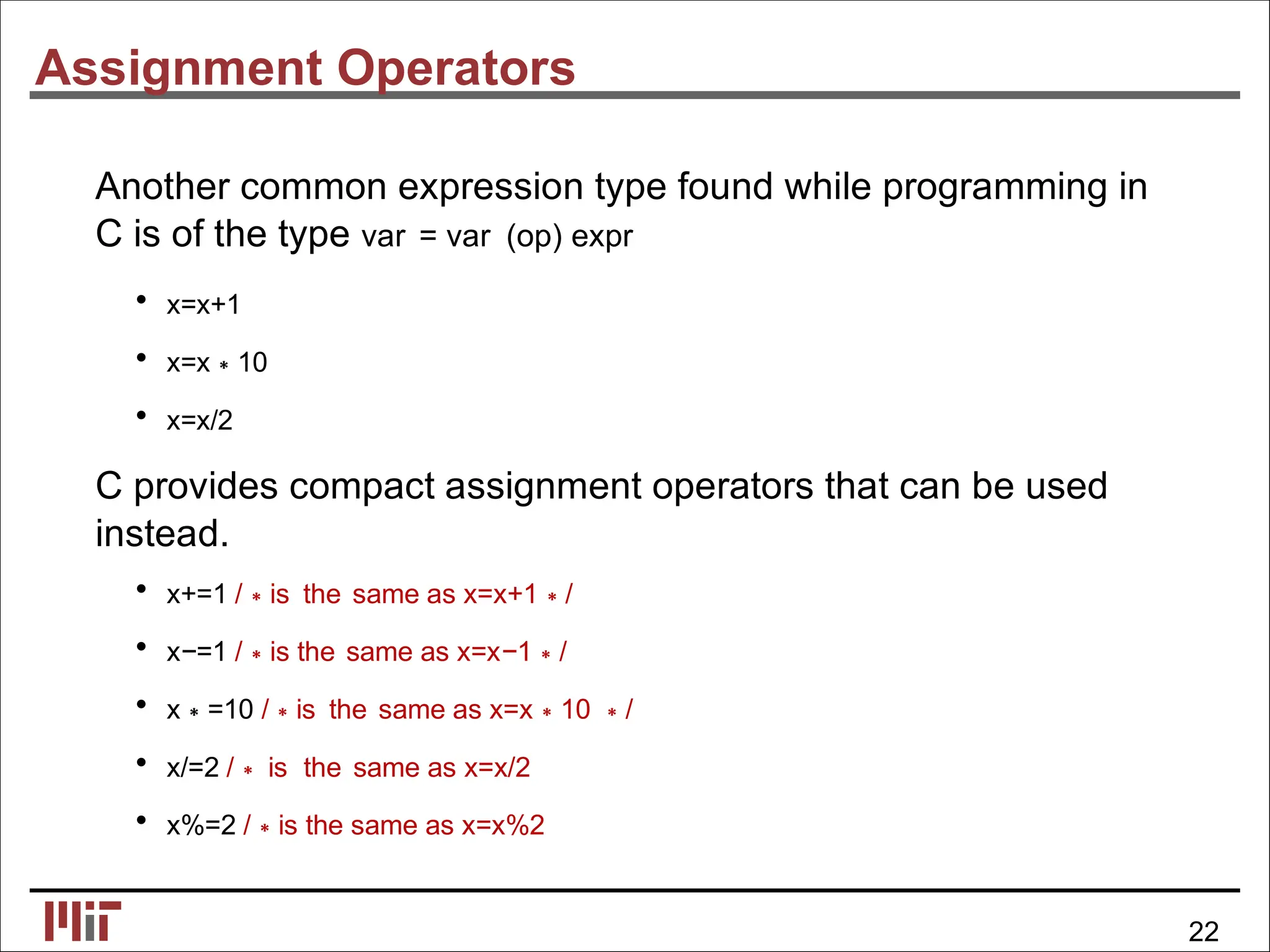 Assignment Operators
Another common expression type found while programming in
C is of the type var = var (op) expr
• x=x+1
• x=x∗10
• x=x/2
C provides compact assignment operators that can be used
instead.
• x+=1 /∗is the same as x=x+1∗/
• x−=1 /∗is the same as x=x−1∗/
• x∗=10 /∗is the same as x=x∗10 ∗/
• x/=2 /∗ is the same as x=x/2
• x%=2 /∗is the same as x=x%2
22
 