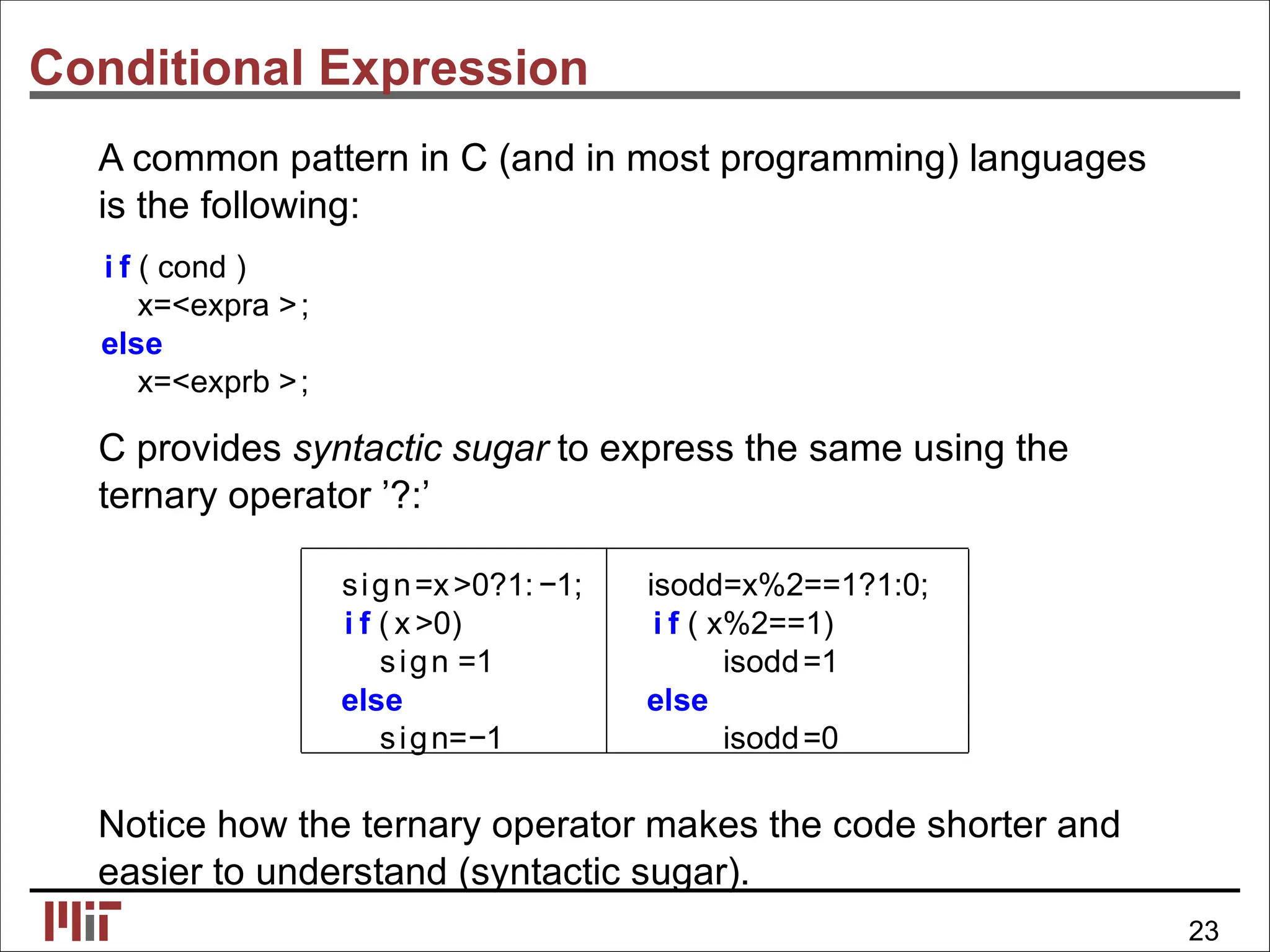 Conditional Expression
A common pattern in C (and in most programming) languages
is the following:
i f ( cond )
x=<expra >;
else
x=<exprb >;
C provides syntactic sugar to express the same using the
ternary operator ’?:’
sign=x>0?1:−1; isodd=x%2==1?1:0;
i f ( x >0) i f ( x%2==1)
sign =1 isodd=1
else else
sign=−1 isodd=0
Notice how the ternary operator makes the code shorter and
easier to understand (syntactic sugar).
23
 