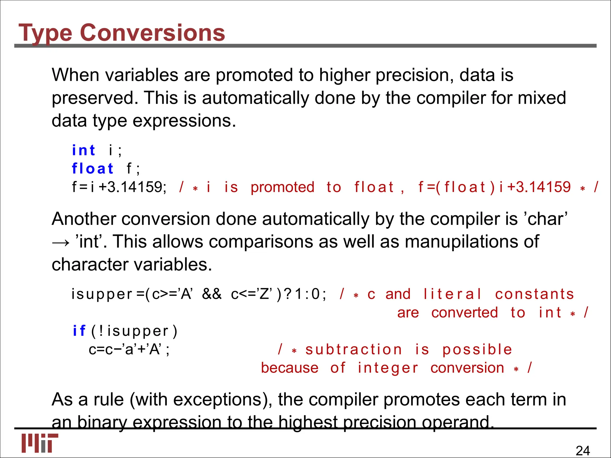 Type Conversions
When variables are promoted to higher precision, data is
preserved. This is automatically done by the compiler for mixed
data type expressions.
int i ;
fl oa t f ;
f = i +3.14159; / ∗ i i s promoted to f l o a t , f =( f l o a t ) i +3.14159 ∗ /
Another conversion done automatically by the compiler is ’char’
→ ’int’. This allows comparisons as well as manupilations of
character variables.
isupper =(c>=’A’ && c<=’Z’ )? 1: 0 ; / ∗ c and l i t e r a l constants
are converted to i n t ∗ /
i f ( ! isupper )
c=c−’a’+’A’ ; / ∗ subtrac tio n i s possible
because of intege r conversion ∗ /
As a rule (with exceptions), the compiler promotes each term in
an binary expression to the highest precision operand.
24
 