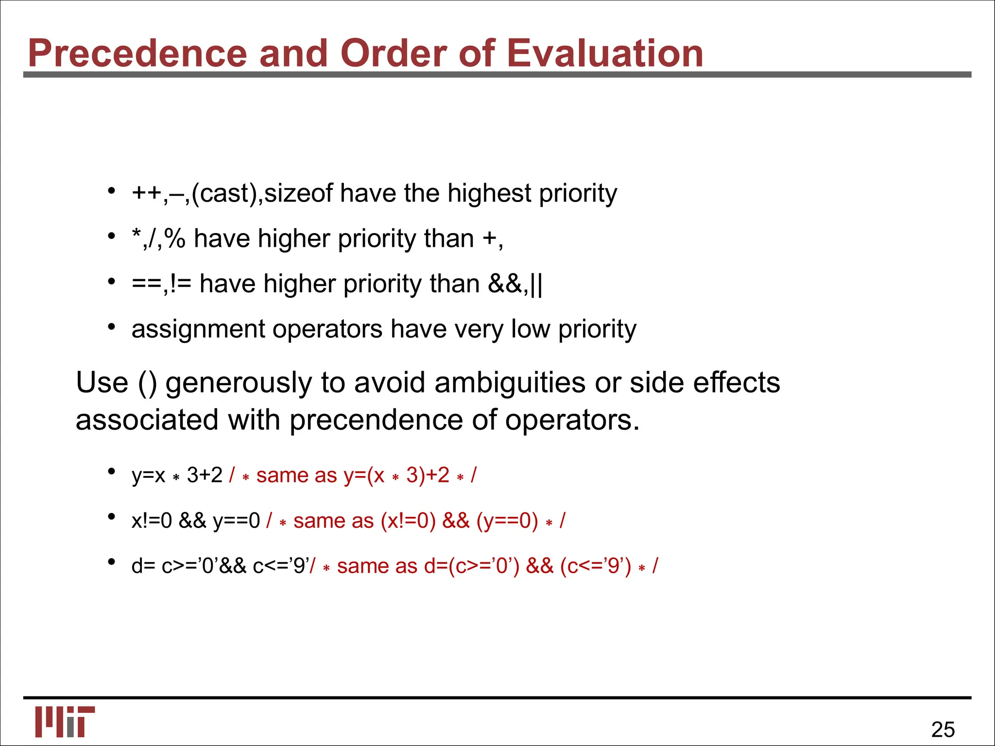 Precedence and Order of Evaluation
• ++,–,(cast),sizeof have the highest priority
• *,/,% have higher priority than +,
• ==,!= have higher priority than &&,||
• assignment operators have very low priority
Use () generously to avoid ambiguities or side effects
associated with precendence of operators.
• y=x∗3+2 /∗same as y=(x∗3)+2∗/
• x!=0 && y==0 /∗same as (x!=0) && (y==0)∗/
• d= c>=’0’&& c<=’9’/∗same as d=(c>=’0’) && (c<=’9’)∗/
25
 