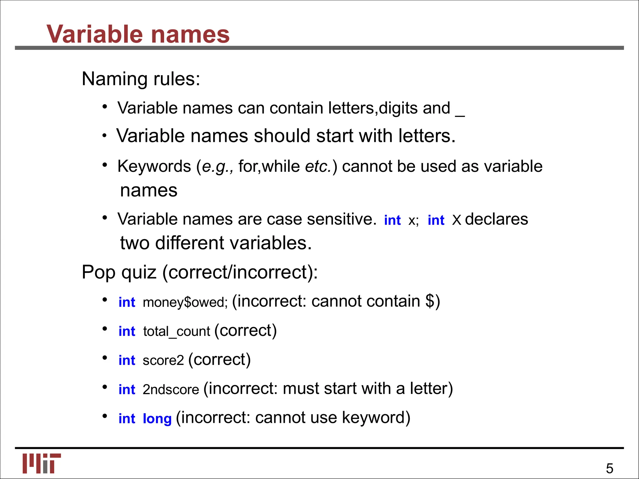 Variable names
Naming rules:
• Variable names can contain letters,digits and _
• Variable names should start with letters.
• Keywords (e.g., for,while etc.) cannot be used as variable
names
• Variable names are case sensitive. int x; int X declares
two different variables.
Pop quiz (correct/incorrect):
• int money$owed; (incorrect: cannot contain $)
• int total_count (correct)
• int score2 (correct)
• int 2ndscore (incorrect: must start with a letter)
• int long (incorrect: cannot use keyword)
5
 