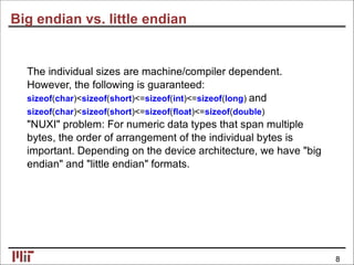 Big endian vs. little endian
The individual sizes are machine/compiler dependent.
However, the following is guaranteed:
sizeof(char)<sizeof(short)<=sizeof(int)<=sizeof(long) and
sizeof(char)<sizeof(short)<=sizeof(ﬂoat)<=sizeof(double)
"NUXI" problem: For numeric data types that span multiple
bytes, the order of arrangement of the individual bytes is
important. Depending on the device architecture, we have "big
endian" and "little endian" formats.
8
 