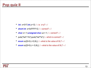 Pop quiz II
• int x=017;int y=12; /∗is x>y?∗/
• short int s=0xFFFF12; /∗correct?∗/
• char c=−1;unsigned char uc=−1; /∗correct?∗/
• puts("hel"+"lo");puts("hel""lo");/∗which is correct?∗/
• enum sz{S=0,L=3,XL}; /∗what is the value of XL?∗/
• enum sz{S=0,L=−3,XL}; /∗what is the value of XL?∗/
13
 