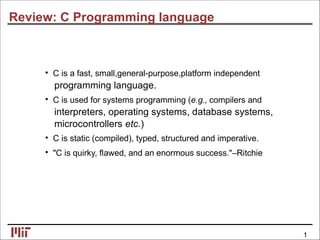 Review: C Programming language
• C is a fast, small,general-purpose,platform independent
programming language.
• C is used for systems programming (e.g., compilers and
interpreters, operating systems, database systems,
microcontrollers etc.)
• C is static (compiled), typed, structured and imperative.
• "C is quirky, ﬂawed, and an enormous success."–Ritchie
1
 