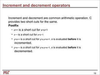 Increment and decrement operators
Increment and decrement are common arithmetic operation. C
provides two short cuts for the same.
Postﬁx
• x++ is a short cut for x=x+1
• x−− is a short cut for x=x−1
• y=x++ is a short cut for y=x;x=x+1. x is evaluated before it is
incremented.
• y=x−− is a short cut for y=x;x=x−1. x is evaluated before it is
decremented.
19
 
