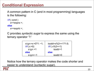 Conditional Expression
A common pattern in C (and in most programming) languages
is the following:
i f ( cond )
x=<expra >;
else
x=<exprb >;
C provides syntactic sugar to express the same using the
ternary operator ’?:’
sign=x>0?1:−1; isodd=x%2==1?1:0;
i f ( x >0) i f ( x%2==1)
sign =1 isodd=1
else else
sign=−1 isodd=0
Notice how the ternary operator makes the code shorter and
easier to understand (syntactic sugar).
23
 