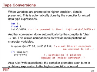 Type Conversions
When variables are promoted to higher precision, data is
preserved. This is automatically done by the compiler for mixed
data type expressions.
int i ;
fl oa t f ;
f = i +3.14159; / ∗ i i s promoted to f l o a t , f =( f l o a t ) i +3.14159 ∗ /
Another conversion done automatically by the compiler is ’char’
→ ’int’. This allows comparisons as well as manupilations of
character variables.
isupper =(c>=’A’ && c<=’Z’ )? 1: 0 ; / ∗ c and l i t e r a l constants
are converted to i n t ∗ /
i f ( ! isupper )
c=c−’a’+’A’ ; / ∗ subtrac tio n i s possible
because of intege r conversion ∗ /
As a rule (with exceptions), the compiler promotes each term in
an binary expression to the highest precision operand.
24
 