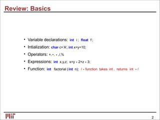 Review: Basics
• Variable declarations: int i ; ﬂoat f ;
• Intialization: char c=’A’; int x=y=10;
• Operators: +,−,∗,/,%
• Expressions: int x,y,z; x=y∗2+z∗3;
• Function: int factorial (int n); /∗function takes int , returns int ∗/
2
 