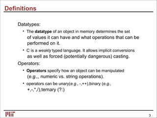 Deﬁnitions
Datatypes:
• The datatype of an object in memory determines the set
of values it can have and what operations that can be
performed on it.
• C is a weakly typed language. It allows implicit conversions
as well as forced (potentially dangerous) casting.
Operators:
• Operators specify how an object can be manipulated
(e.g.,, numeric vs. string operations).
• operators can be unary(e.g., -,++),binary (e.g.,
+,-,*,/),ternary (?:)
3
 