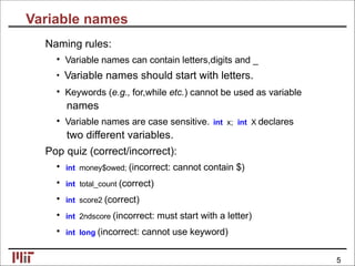 Variable names
Naming rules:
• Variable names can contain letters,digits and _
• Variable names should start with letters.
• Keywords (e.g., for,while etc.) cannot be used as variable
names
• Variable names are case sensitive. int x; int X declares
two different variables.
Pop quiz (correct/incorrect):
• int money$owed; (incorrect: cannot contain $)
• int total_count (correct)
• int score2 (correct)
• int 2ndscore (incorrect: must start with a letter)
• int long (incorrect: cannot use keyword)
5
 