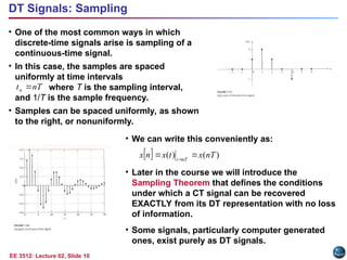 EE 3512: Lecture 02, Slide 10
DT Signals: Sampling
• One of the most common ways in which
discrete-time signals arise is sampling of a
continuous-time signal.
• In this case, the samples are spaced
uniformly at time intervals
where T is the sampling interval,
and 1/T is the sample frequency.
• Samples can be spaced uniformly, as shown
to the right, or nonuniformly.
nT
tn 
• We can write this conveniently as:
• Later in the course we will introduce the
Sampling Theorem that defines the conditions
under which a CT signal can be recovered
EXACTLY from its DT representation with no loss
of information.
• Some signals, particularly computer generated
ones, exist purely as DT signals.
  )
(
)
( nT
x
t
x
n
x nT
t

 
 