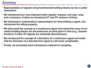 EE 3512: Lecture 02, Slide 11
• Representation of signals using fundamental building blocks can be a useful
abstraction.
• We introduced four very important basic signals: impulse, unit step, ramp
and a sinewave. Further we introduced CT and DT versions of these.
• We introduced a mathematical representation for time-shifting a signal, and
introduced the sifting property.
• We discussed the concept of a continuous signal and noted that many of our
useful building blocks are discontinuous at some point in time (e.g., impulse
function). Further DT signals are inherently discontinuous.
• We introduced the concept of a derivative of a continuous signal and noted
that the derivative of a discrete-time signal is a bit more complicated.
• Finally, we presented some introductory material on sampling.
Summary
 