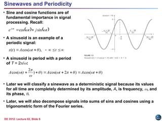 EE 3512: Lecture 02, Slide 6
Sinewaves and Periodicity
• Sine and cosine functions are of
fundamental importance in signal
processing. Recall:
• A sinusoid is an example of a
periodic signal:
• A sinusoid is period with a period
of T = 2/:
• Later we will classify a sinewave as a deterministic signal because its values
for all time are completely determined by its amplitude, A, is frequency, , and
its phase, .
• Later, we will also decompose signals into sums of sins and cosines using a
trigonometric form of the Fourier series.
   
t
j
t
e t
j



sin
cos 







 t
t
A
t
x ),
cos(
)
( 

)
cos(
)
2
cos(
)
)
2
(
cos( 







 





 t
A
t
A
t
A
 