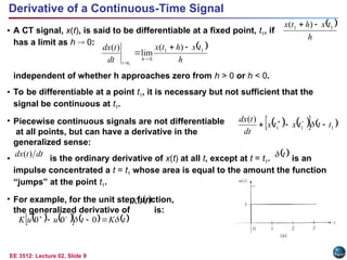 EE 3512: Lecture 02, Slide 9
Derivative of a Continuous-Time Signal
• A CT signal, x(t), is said to be differentiable at a fixed point, t1, if
has a limit as h  0:
independent of whether h approaches zero from h > 0 or h < 0.
• To be differentiable at a point t1, it is necessary but not sufficient that the
signal be continuous at t1.
• Piecewise continuous signals are not differentiable
at all points, but can have a derivative in the
generalized sense:
• is the ordinary derivative of x(t) at all t, except at t = t1. is an
impulse concentrated a t = t1 whose area is equal to the amount the function
“jumps” at the point t1.
• For example, for the unit step function,
the generalized derivative of is:
 
h
t
x
h
t
x
dt
t
dx
h
t
t
1
1
0
)
(
lim
)
(
1





 
h
t
x
h
t
x 1
1 )
( 

   
   
1
1
1
)
(
t
t
t
x
t
x
dt
t
dx


 


dt
t
dx )
(  
t

 
t
Ku
   
     
t
K
t
u
u
K 
 

 

0
0
0
 