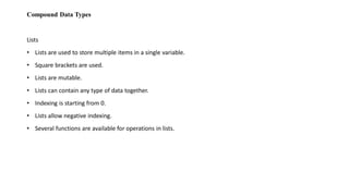 Compound Data Types
Lists
• Lists are used to store multiple items in a single variable.
• Square brackets are used.
• Lists are mutable.
• Lists can contain any type of data together.
• Indexing is starting from 0.
• Lists allow negative indexing.
• Several functions are available for operations in lists.
 