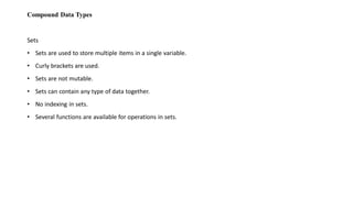 Compound Data Types
Sets
• Sets are used to store multiple items in a single variable.
• Curly brackets are used.
• Sets are not mutable.
• Sets can contain any type of data together.
• No indexing in sets.
• Several functions are available for operations in sets.
 