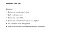 Compound Data Types
Dictionary
• Dictionaries have keys and values.
• Curly brackets are used.
• Dictionaries are mutable.
• Dictionaries can contain any type of data together.
• Can access the values through keys.
• Several functions are available for operations in dictionaries.
 