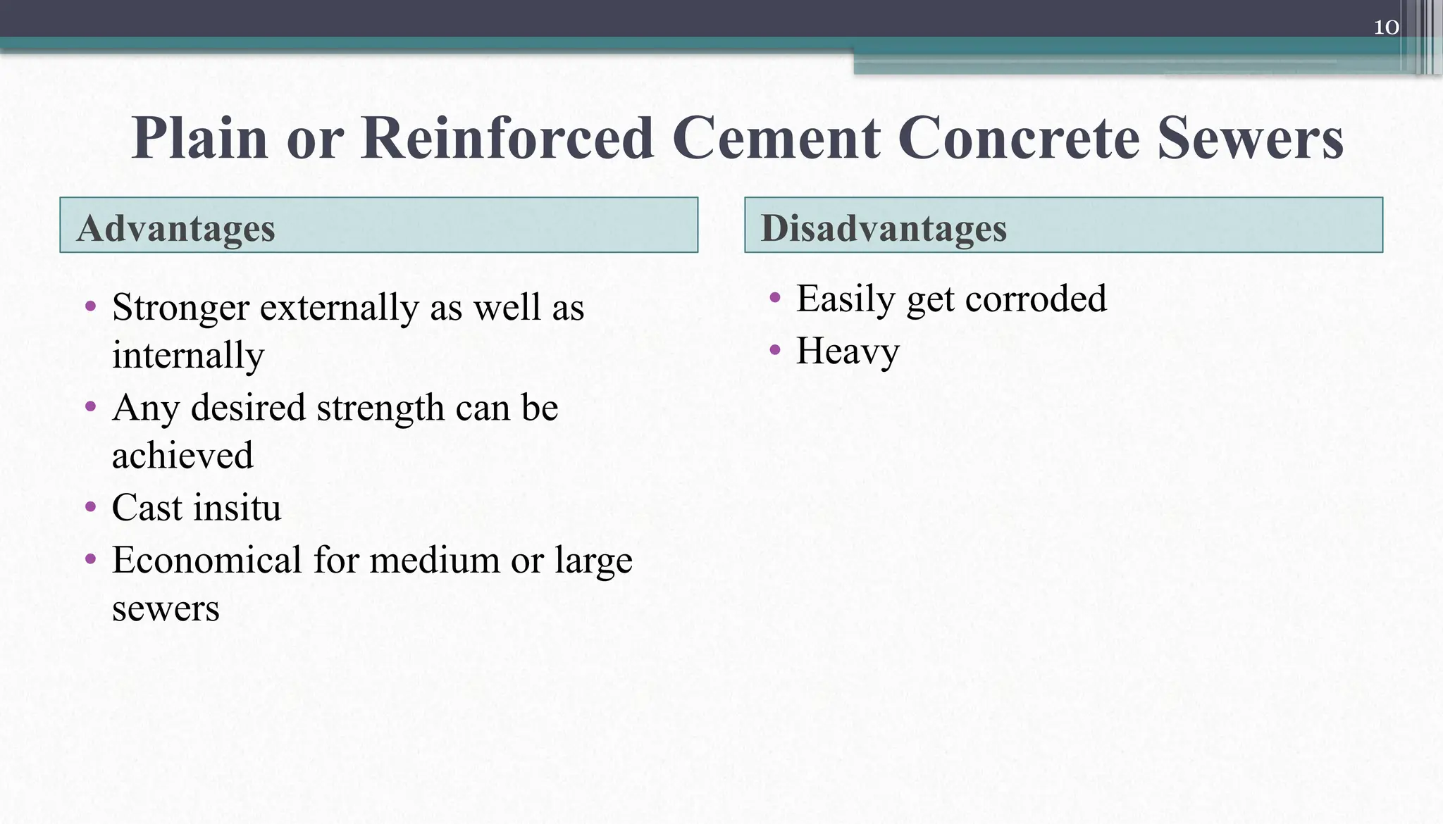 10
Advantages Disadvantages
• Stronger externally as well as
internally
• Any desired strength can be
achieved
• Cast insitu
• Economical for medium or large
sewers
• Easily get corroded
• Heavy
Plain or Reinforced Cement Concrete Sewers
 