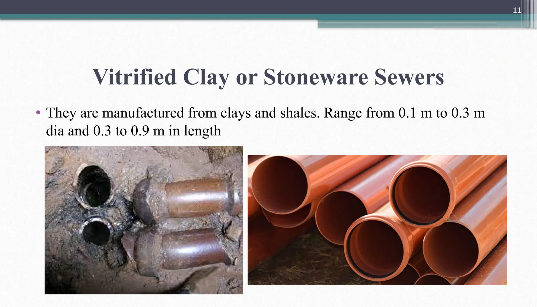 11
Vitrified Clay or Stoneware Sewers
• They are manufactured from clays and shales. Range from 0.1 m to 0.3 m
dia and 0.3 to 0.9 m in length
 