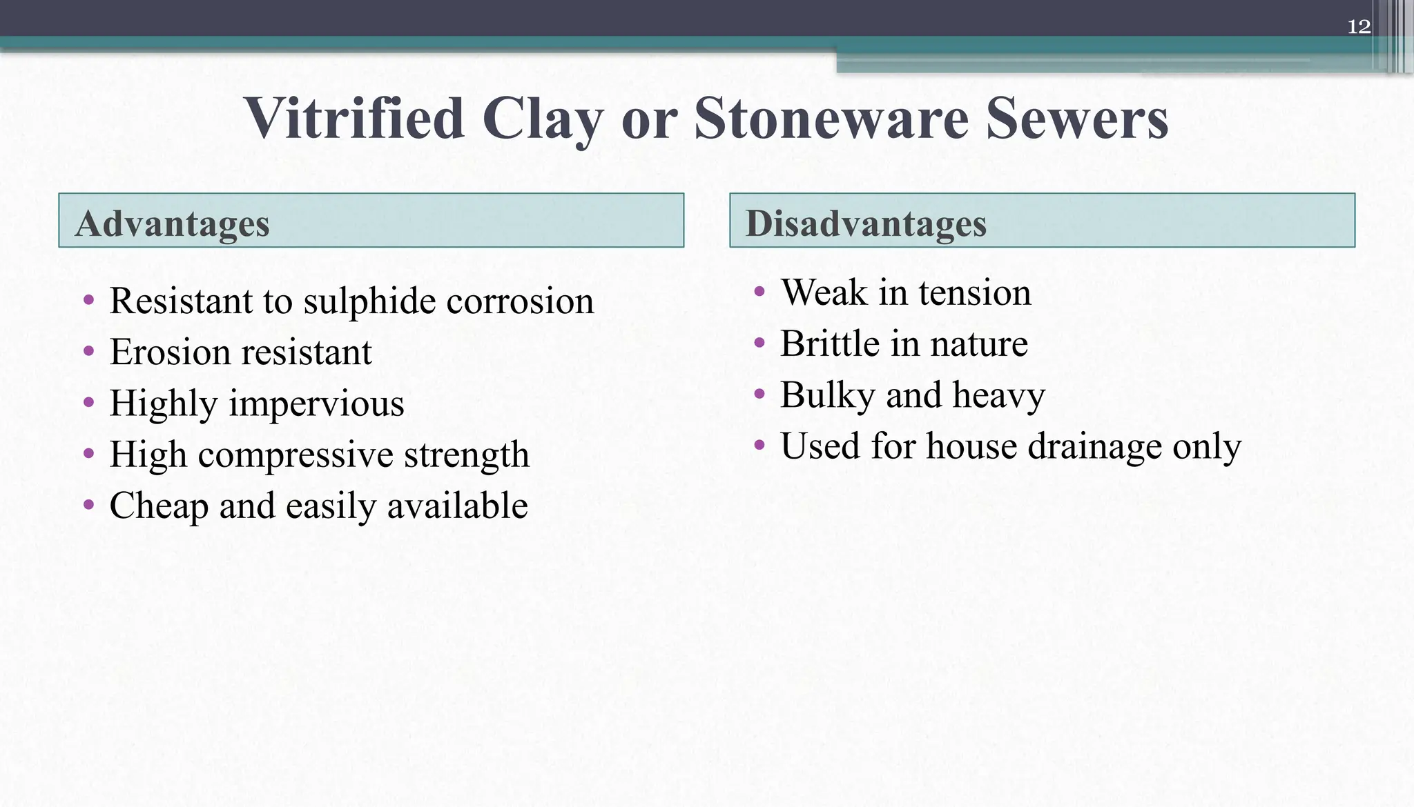 12
Advantages Disadvantages
• Resistant to sulphide corrosion
• Erosion resistant
• Highly impervious
• High compressive strength
• Cheap and easily available
• Weak in tension
• Brittle in nature
• Bulky and heavy
• Used for house drainage only
Vitrified Clay or Stoneware Sewers
 