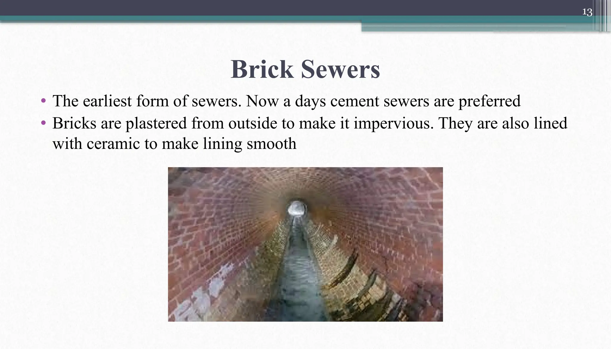 13
Brick Sewers
• The earliest form of sewers. Now a days cement sewers are preferred
• Bricks are plastered from outside to make it impervious. They are also lined
with ceramic to make lining smooth
 