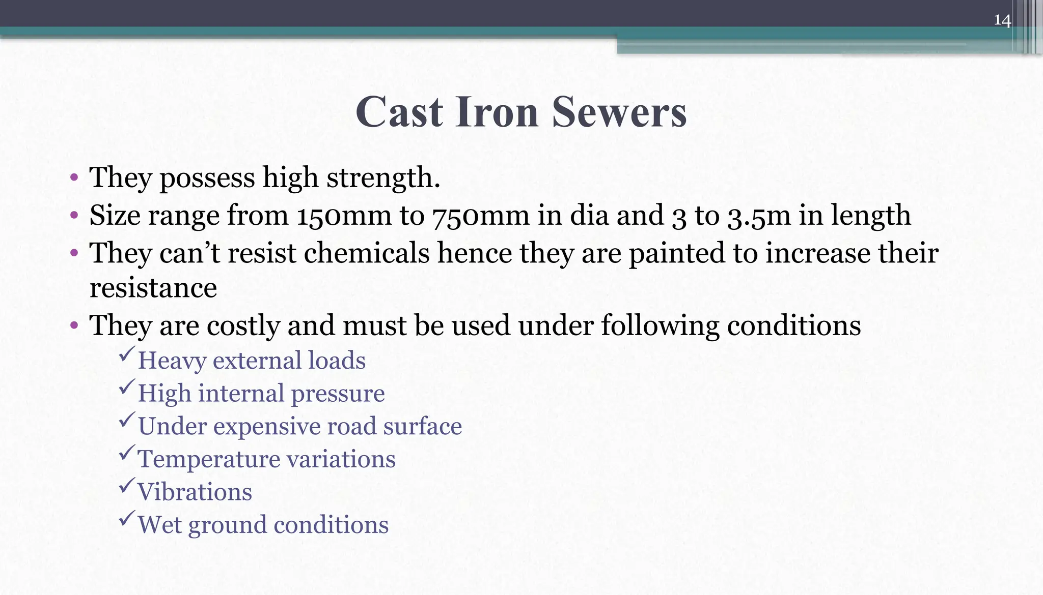 14
Cast Iron Sewers
• They possess high strength.
• Size range from 150mm to 750mm in dia and 3 to 3.5m in length
• They can’t resist chemicals hence they are painted to increase their
resistance
• They are costly and must be used under following conditions
Heavy external loads
High internal pressure
Under expensive road surface
Temperature variations
Vibrations
Wet ground conditions
 