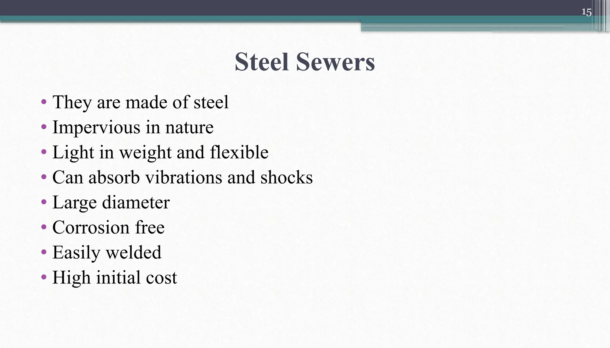 15
Steel Sewers
• They are made of steel
• Impervious in nature
• Light in weight and flexible
• Can absorb vibrations and shocks
• Large diameter
• Corrosion free
• Easily welded
• High initial cost
 